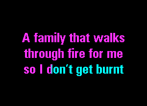A family that walks

through fire for me
so I don't get burnt