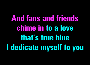 And fans and friends
chime in to a love

that's true blue
I dedicate myself to you