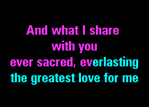 And what I share
with you

ever sacred, everlasting
the greatest love for me