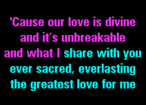 'Cause our love is divine
and it's unbreakable
and what I share with you
ever sacred, everlasting
the greatest love for me