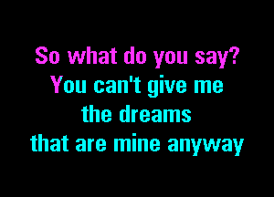 So what do you say?
You can't give me

the dreams
that are mine anyway