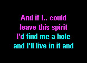 And if I.. could
leave this spirit

I'd find me a hole
and I'll live in it and