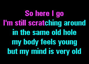 So here I go
I'm still scratching around
in the same old hole
my body feels young
but my mind is very old