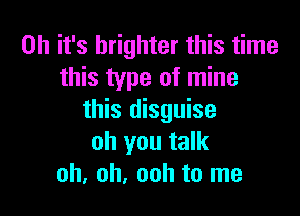 Oh it's brighter this time
this type of mine

this disguise
oh you talk
oh, oh, ooh to me