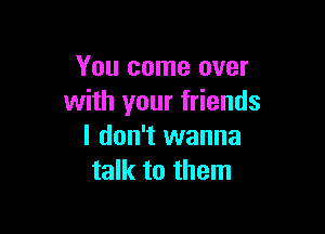 You come over
with your friends

I don't wanna
talk to them