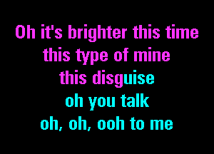 Oh it's brighter this time
this type of mine

this disguise
oh you talk
oh, oh, ooh to me