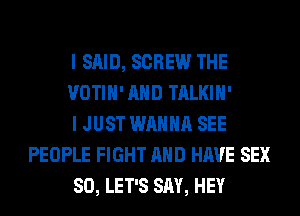 I SAID, SCREW THE

VOTIH' AND TALKIH'

I JUST WANNA SEE
PEOPLE FIGHT AND HAVE SEX

SO, LET'S SAY, HEY