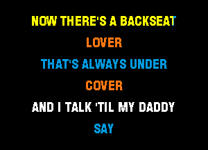 HOW THERE'S A BACKSEAT
LOVER
THAT'S ALWAYS UNDER
COVER
AND I TALK 'TIL MY DADDY
SM