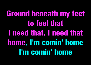 Ground beneath my feet
to feel that
I need that, I need that
home, I'm comin' home
I'm comin' home