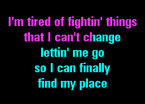 I'm tired of fightin' things
that I can't change
lettin' me go
so I can finally
find my place