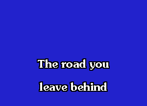The road you

leave behind