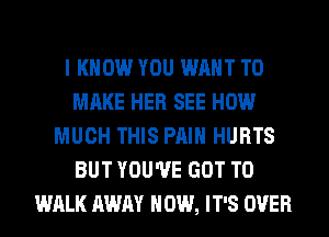 I KNOW YOU WANT TO
MAKE HER SEE HOW
MUCH THIS PAIN HURTS
BUT YOU'VE GOT TO
WALK AWAY HOW, IT'S OVER