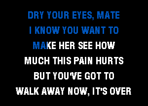 DRY YOUR EYES, MATE
I KNOW YOU WANT TO
MAKE HER SEE HOW
MUCH THIS PAIN HURTS
BUT YOU'VE GOT TO
WALK AWAY HOW, IT'S OVER