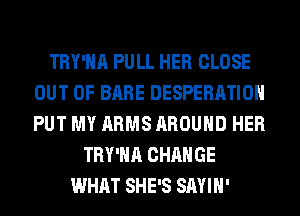 TRY'HA PULL HER CLOSE
OUT OF BARE DESPERATIOH
PUT MY ARMS AROUND HER

TRY'HA CHANGE
WHAT SHE'S SAYIH'