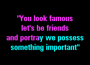 You look famous
let's be friends
and portray we possess
something important