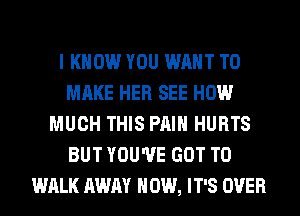 I KNOW YOU WANT TO
MAKE HER SEE HOW
MUCH THIS PAIN HURTS
BUT YOU'VE GOT TO
WALK AWAY HOW, IT'S OVER