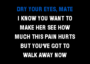 DRY YOUR EYES, MATE
I KNOW YOU WANT TO
MAKE HER SEE HOW
MUCH THIS PAIN HURTS
BUT YOU'VE GOT TO

WALK AWAY HOW I