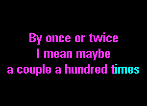 By once or twice

I mean maybe
a couple a hundred times