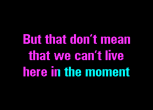 But that don't mean

that we can't live
here in the moment