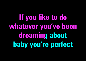 If you like to do
whatever you've been

dreaming about
baby you're perfect