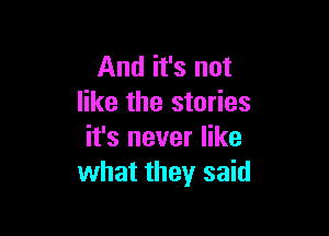 And it's not
like the stories

it's never like
what they said