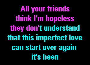 All your friends
think I'm hopeless
they don't understand
that this imperfect love
can start over again
it's been