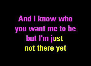 And I know who
you want me to be

but I'm just
not there yet