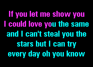 If you let me show you
I could love you the same
and I can't steal you the
stars but I can try
every day oh you know