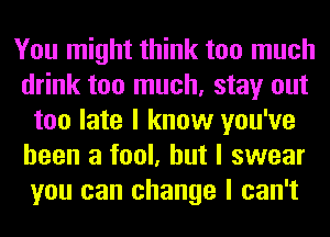 You might think too much
drink too much, stay out
too late I know you've
been a fool, but I swear
you can change I can't