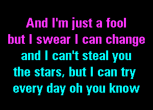 And I'm iust a fool
but I swear I can change
and I can't steal you
the stars, but I can try
every day oh you know