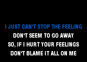 I JUST CAN'T STOP THE FEELING
DON'T SEEM TO GO AWAY
SO, IF I HURT YOUR FEELINGS
DON'T BLAME IT ALL ON ME