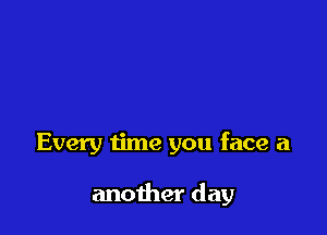 Every time you face a

another day