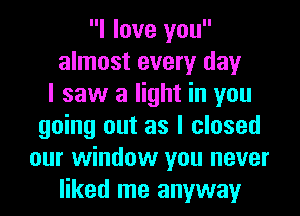 I love you
almost every day
I saw a light in you
going out as I closed
our window you never
liked me anyway
