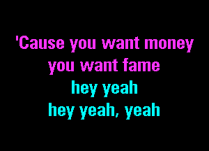 'Cause you want money
you want fame

hey yeah
hey yeah, yeah
