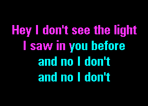 Hey I don't see the light
I saw in you before

and no I don't
and no I don't