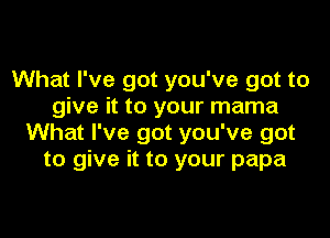 What I've got you've got to
give it to your mama

What I've got you've got
to give it to your papa