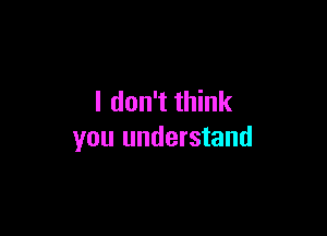 I don't think

you understand