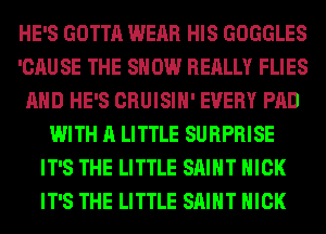 HE'S GOTTA WEAR HIS GOGGLES
'CAUSE THE SHOW REALLY FLIES
AND HE'S CRUISIH' EVERY PAD
WITH A LITTLE SURPRISE
IT'S THE LITTLE SAINT NICK
IT'S THE LITTLE SAINT NICK