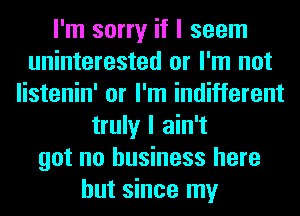 I'm sorry if I seem
uninterested or I'm not
listenin' or I'm indifferent
truly I ain't
got no business here
but since my