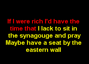 If I were rich I'd have the
time that I lack to sit in
the synagouge and pray
Maybe have a seat by the
eastern wall