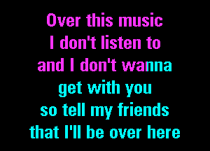 Over this music
I don't listen to
and I don't wanna

get with you
so tell my friends
that I'll be over here
