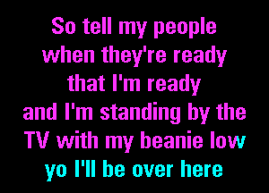 So tell my people
when they're ready
that I'm ready
and I'm standing by the
TV with my beanie low
yo I'll be over here