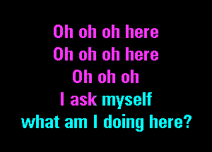 Oh oh oh here
Oh oh oh here

Oh oh oh
I ask myself
what am I doing here?