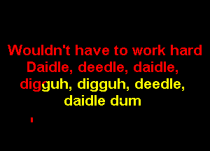 Wouldn't have to work hard
Daidle, deedle, daidle,

digguh, digguh, deedle,
daidle dum