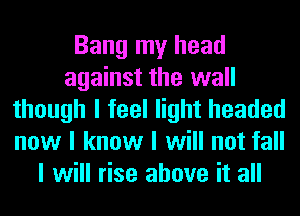 Bang my head
against the wall
though I feel light headed
now I know I will not fall
I will rise above it all
