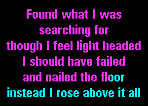 Found what I was
searching for
though I feel light headed
I should have failed
and nailed the floor
instead I rose above it all