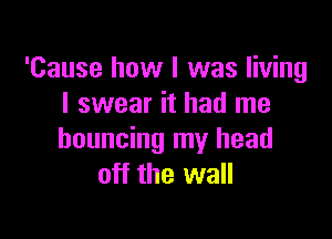 'Cause how I was living
I swear it had me

bouncing my head
off the wall