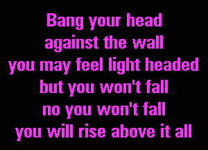 Bang your head
against the wall
you may feel light headed
but you won't fall
no you won't fall
you will rise above it all