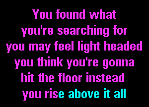 You found what
you're searching for
you may feel light headed
you think you're gonna
hit the floor instead

you rise above it all