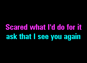 Scared what I'd do for it

ask that I see you again